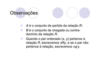 Observações

     A é o conjunto de partida da relação R;
     B é o conjunto de chegada ou contra-
      domínio da relação R.
     Quando o par ordenado (x, y) pertence à
      relação R, escrevemos xRy, e se o par não
      pertence à relação, escrevemos x R y.
                                        
 