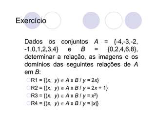 Exercício

  Dados os conjuntos A = {-4,-3,-2,
  -1,0,1,2,3,4}  e   B    =   {0,2,4,6,8},
  determinar a relação, as imagens e os
  domínios das seguintes relações de A
  em B:
   R1 = {(x,   y)  A x B / y = 2x}
   R2 = {(x,   y)  A x B / y = 2x + 1}
   R3 = {(x,   y)  A x B / y = x2}
   R4 = {(x,   y)  A x B / y = |x|}
 