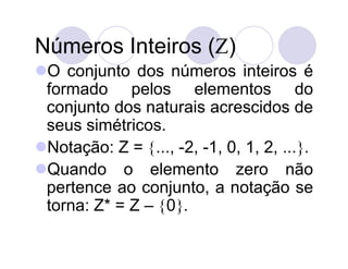 Números Inteiros ()
O conjunto dos números inteiros é
 formado pelos elementos do
 conjunto dos naturais acrescidos de
 seus simétricos.
Notação: Z = ..., -2, -1, 0, 1, 2, ....
Quando o elemento zero não
 pertence ao conjunto, a notação se
 torna: Z* = Z – 0.
 