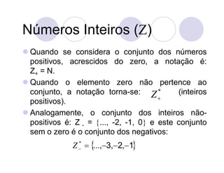 Números Inteiros ()
 Quando se considera o conjunto dos números
  positivos, acrescidos do zero, a notação é:
  Z+ = N.
 Quando o elemento zero não pertence ao
  conjunto, a notação torna-se: Z *          (inteiros
                                        
  positivos).
 Analogamente, o conjunto dos inteiros não-
  positivos é: Z - = ..., -2, -1, 0 e este conjunto
  sem o zero é o conjunto dos negativos:
              Z   ...,3,2,1
                *
 