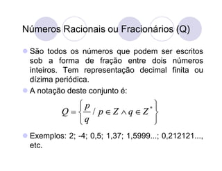 Números Racionais ou Fracionários (Q)

 São todos os números que podem ser escritos
  sob a forma de fração entre dois números
  inteiros. Tem representação decimal finita ou
  dízima periódica.
 A notação deste conjunto é:
               p          *
           Q   / pZ qZ 
               q           
 Exemplos: 2; -4; 0,5; 1,37; 1,5999...; 0,212121...,
  etc.
 