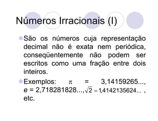 Números Irracionais (I)
São os números cuja representação
 decimal não é exata nem periódica,
 conseqüentemente não podem ser
 escritos como uma fração entre dois
 inteiros.
Exemplos:         =     3,14159265...,
 e = 2,718281828..., 2  1,4142135624 ... ,
 etc.
 