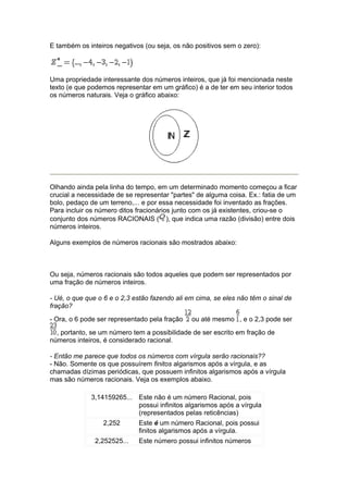 E também os inteiros negativos (ou seja, os não positivos sem o zero):




Uma propriedade interessante dos números inteiros, que já foi mencionada neste
texto (e que podemos representar em um gráfico) é a de ter em seu interior todos
os números naturais. Veja o gráfico abaixo:




Olhando ainda pela linha do tempo, em um determinado momento começou a ficar
crucial a necessidade de se representar "partes" de alguma coisa. Ex.: fatia de um
bolo, pedaço de um terreno,... e por essa necessidade foi inventado as frações.
Para incluir os número ditos fracionários junto com os já existentes, criou-se o
conjunto dos números RACIONAIS ( ), que indica uma razão (divisão) entre dois
números inteiros.

Alguns exemplos de números racionais são mostrados abaixo:



Ou seja, números racionais são todos aqueles que podem ser representados por
uma fração de números inteiros.

- Ué, o que que o 6 e o 2,3 estão fazendo ali em cima, se eles não têm o sinal de
fração?
- Ora, o 6 pode ser representado pela fração   ou até mesmo , e o 2,3 pode ser
  , portanto, se um número tem a possibilidade de ser escrito em fração de
números inteiros, é considerado racional.

- Então me parece que todos os números com vírgula serão racionais??
- Não. Somente os que possuírem finitos algarismos após a vírgula, e as
chamadas dízimas periódicas, que possuem infinitos algarismos após a vírgula
mas são números racionais. Veja os exemplos abaixo.

             3,14159265... Este não é um número Racional, pois
                           possui infinitos algarismos após a vírgula
                           (representados pelas reticências)
                 2,252       Este é um número Racional, pois possui
                             finitos algarismos após a vírgula.
               2,252525...   Este número possui infinitos números
 