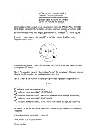 após a vírgula, mas é racional, é
                               chamado de dízima periódica.
                               Reconhecemos um número destes
                               quando, após a vírgula, ele sempre
                               repetir um número (no caso 25).

Com isso podemos concluir que o conjunto dos números RACIONAIS é formado
por todos os números Inteiros (como vimos no exemplo anterior, um inteiro pode
ser representado como uma fração, por exemplo 10 pode ser       ) e mais alguns.

Portanto, o conjunto dos inteiros está "dentro" do conjunto dos Racionais.
Representamos assim:




Note que até agora o conjunto dos números racionais é o maior de todos. E assim
durou por muito tempo!

Obs.1: As notações para os "não positivos" e os "não negativos", utilizados para os
inteiros, também podem ser usadas para os racionais.

Obs.2: O zero É um número racional, pois podemos representá-lo pela fração:




   = {Todos os racionais sem o zero}
    = {Todos os racionais NÃO NEGATIVOS}
    = {Todos os racionais NÃO NEGATIVOS sem o zero, ou seja, os positivos}
    = {Todos os racionais NÃO POSITIVOS}
    = {Todos os racionais NÃO POSITIVOS sem o zero, ou seja, os negativos}


Se formos um pouco mais além na história, vamos chegar ao famoso teorema de
Pitágoras.

- Ué, não estamos estudando conjuntos?

- Sim, calma lá, é só para explicar.

Pense comigo:
 