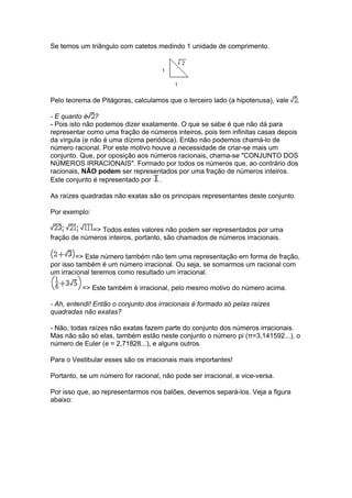 Se temos um triângulo com catetos medindo 1 unidade de comprimento.




Pelo teorema de Pitágoras, calculamos que o terceiro lado (a hipotenusa), vale    .

- E quanto é ?
- Pois isto não podemos dizer exatamente. O que se sabe é que não dá para
representar como uma fração de números inteiros, pois tem infinitas casas depois
da vírgula (e não é uma dízima periódica). Então não podemos chamá-lo de
número racional. Por este motivo houve a necessidade de criar-se mais um
conjunto. Que, por oposição aos números racionais, chama-se "CONJUNTO DOS
NÚMEROS IRRACIONAIS". Formado por todos os números que, ao contrário dos
racionais, NÃO podem ser representados por uma fração de números inteiros.
Este conjunto é representado por .

As raízes quadradas não exatas são os principais representantes deste conjunto.

Por exemplo:

             => Todos estes valores não podem ser representados por uma
fração de números inteiros, portanto, são chamados de números irracionais.

         => Este número também não tem uma representação em forma de fração,
por isso também é um número irracional. Ou seja, se somarmos um racional com
um irracional teremos como resultado um irracional.

          => Este também é irracional, pelo mesmo motivo do número acima.

- Ah, entendi! Então o conjunto dos irracionais é formado só pelas raízes
quadradas não exatas?

- Não, todas raízes não exatas fazem parte do conjunto dos números irracionais.
Mas não são só elas, também estão neste conjunto o número pi (π=3,141592...), o
número de Euler (e = 2,71828...), e alguns outros.

Para o Vestibular esses são os irracionais mais importantes!

Portanto, se um número for racional, não pode ser irracional, e vice-versa.

Por isso que, ao representarmos nos balões, devemos separá-los. Veja a figura
abaixo:
 