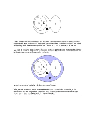 Estes números foram utilizados por séculos e até hoje são considerados os mais
importantes. Por este motivo, foi dado um nome para o conjunto formado por todos
estes conjuntos. O nome escolhido foi "CONJUNTO DOS NÚMEROS REAIS"

Ou seja, o conjunto dos números Reais é formado por todos os números Racionais
junto com os números Irracionais, portanto:




Note que na parte pintada, não há nenhum número.

Pois, se um número é Real, ou ele será Racional ou ele será Irracional, e se
encontrará no seu respectivo conjunto. Não existindo nenhum número que seja
REAL e não seja ou RACIONAL ou IRRACIONAL.
 