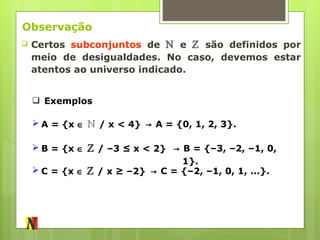 Observação Certos  subconjuntos  de  ℕ  e  ℤ  são definidos por meio de desigualdades. No caso, devemos estar atentos ao universo indicado. Exemplos A = {x     ℕ  / x < 4} ->   A = {0, 1, 2, 3}. B = {x     ℤ  / –3 ≤ x < 2} ->   B = {–3, –2, –1, 0, 1}. C = {x     ℤ  / x ≥ –2} ->   C = {–2, –1, 0, 1, ...}. 