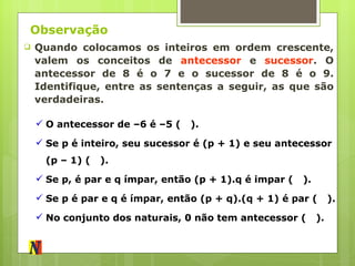 Observação Quando colocamos os inteiros em ordem crescente, valem os conceitos de  antecessor  e  sucessor . O antecessor de 8 é o 7 e o sucessor de 8 é o 9. Identifique, entre as sentenças a seguir, as que são verdadeiras. O antecessor de –6 é –5 (  ). Se p é inteiro, seu sucessor é (p + 1) e seu antecessor (p – 1) (  ). Se p, é par e q ímpar, então (p + 1).q é impar (  ). Se p é par e q é ímpar, então (p + q).(q + 1) é par (  ). No conjunto dos naturais, 0 não tem antecessor (  ). 
