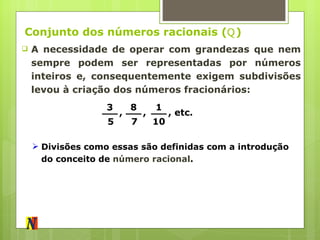 Conjunto dos números racionais ( ℚ ) A necessidade de operar com grandezas que nem sempre podem ser representadas por números inteiros e, consequentemente exigem subdivisões levou à criação dos números fracionários: 3 5 , 8 7 , 1 10 , etc. Divisões como essas são definidas com a introdução do conceito de  número racional . 