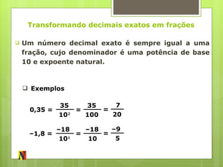 Transformando decimais exatos em frações Um número decimal exato é sempre igual a uma fração, cujo denominador é uma potência de base 10 e expoente natural. Exemplos 0,35 =  35  10 2 =  35  100 =  7  20 – 1,8 =  – 18  10 1 =  – 18  10 =  – 9  5 