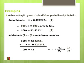 Exemplos Achar a fração geratriz da dízima periódica 0,424242... Suponhamos (1) x = 0,424242... 100  . x =  100  . 0,424242... 100x = 42,4242... ⇒   ⇒   (2) subtraindo  (2)  –  (1) , membro a membro 100x = 42, 4242... – x =  0, 424242... 99x = 42 ⇒   x = 42  99 = 14  33 