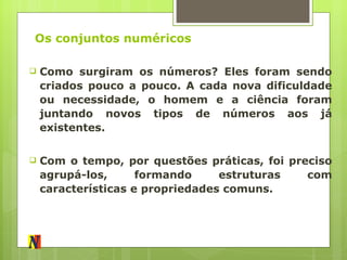 Os conjuntos numéricos Como surgiram os números? Eles foram sendo criados pouco a pouco. A cada nova dificuldade ou necessidade, o homem e a ciência foram juntando novos tipos de números aos já existentes. Com o tempo, por questões práticas, foi preciso agrupá-los, formando estruturas com características e propriedades comuns. 