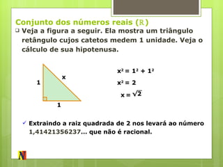 Conjunto dos números reais ( ℝ ) Veja a figura a seguir. Ela mostra um triângulo retângulo cujos catetos medem 1 unidade. Veja o cálculo de sua hipotenusa. x 1 1 x 2  = 1 2  + 1 2 x 2  = 2 x   = √ 2 Extraindo a raiz quadrada de 2 nos levará ao número  1,41421356237 ... que não é racional. 