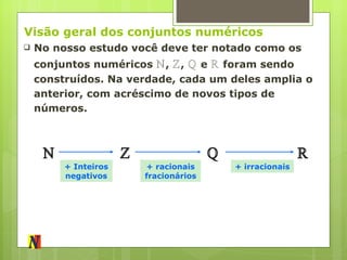 Visão geral dos conjuntos numéricos No nosso estudo você deve ter notado como os conjuntos numéricos  ℕ ,  ℤ ,  ℚ  e  ℝ  foram sendo construídos. Na verdade, cada um deles amplia o anterior, com acréscimo de novos tipos de números. ℕ ℤ ℚ ℝ + Inteiros negativos + racionais fracionários + irracionais 