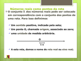 Números reais como pontos da reta O conjunto  ℝ  dos números reais pode ser colocado em correspondência com o conjunto dos pontos de uma reta. Para isso definimos O Um  sentido  positivo, indicado pela seta; Um ponto O, chamado  origem , associado ao zero; uma  unidade  de medida arbitrária. 1 u A esta reta, damos o nome de  reta real  ou  eixo real ; 