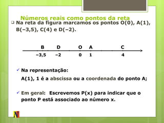 Números reais como pontos da reta Na reta da figura marcamos os pontos O(0), A(1), B(–3,5), C(4) e D(–2). O 0 A C B D 1 4 – 2 – 3,5 Na representação: A(1), 1  é a  abscissa  ou a  coordenada  do ponto A; Em geral : Escrevemos P(x) para indicar que o ponto P está associado ao número x. 