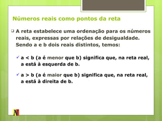 Números reais como pontos da reta A reta estabelece uma ordenação para os números reais, expressas por relações de desigualdade. Sendo a e b dois reais distintos, temos: a < b  (a é  menor  que b) significa que, na reta real, a está à esquerda de b. a > b  (a é  maior  que b) significa que, na reta real, a está à direita de b. 