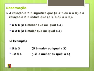 Observação A relação a ≤ b significa que (a < b ou a = b) e a relação a ≥ b indica que (a > b ou a = b). a ≤ b ( a  é  menor que ou igual  a  b ) a ≥   b ( a  é  maior que ou igual  a  b ) Exemplos 5  ≥ 3 (5 é maior ou igual a 3) – 2  ≤ 1 (–2  é menor ou igual a 1) 