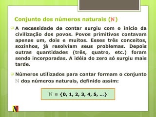 Conjunto dos números naturais ( ℕ ) A necessidade de contar surgiu com o início da civilização dos povos. Povos primitivos contavam apenas um, dois e muitos. Esses três conceitos, sozinhos, já resolviam seus problemas. Depois outras quantidades (três, quatro, etc.) foram sendo incorporadas. A idéia do zero só surgiu mais tarde. Números utilizados para contar formam o conjunto  ℕ   dos números naturais, definido assim: ℕ   = {0, 1, 2, 3, 4, 5, .. . } 