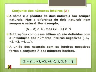 Conjunto dos números inteiros ( ℤ ) A soma e o produto de dois naturais são sempre naturais. Mas a diferença de dois naturais nem sempre é natural. Por exemplo, (5 – 2)     ℕ , mas (2 – 5)     ℕ Subtrações como essa última só são definidas com a introdução dos números inteiros negativos (–1,  –2, –3, –4, ...). A união dos naturais com os inteiros negativos forma o conjunto  ℤ  dos números inteiros. ℤ   = {..., –3, –2, –1, 0, 1, 2, 3, .. . } 