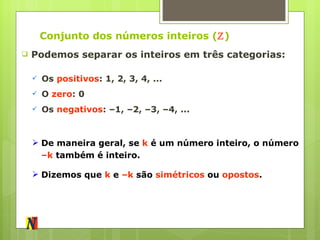 Conjunto dos números inteiros ( ℤ ) Podemos separar os inteiros em três categorias: Os  positivos : 1, 2, 3, 4, ... O  zero : 0 Os  negativos : –1, –2, –3, –4, ... De maneira geral, se  k  é um número inteiro, o número  –k  também é inteiro. Dizemos que  k  e  –k  são  simétricos  ou  opostos . 