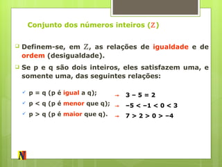 Conjunto dos números inteiros ( ℤ ) Definem-se, em  ℤ , as relações de  igualdade  e de  ordem  (desigualdade). Se p e q são dois inteiros, eles satisfazem uma, e somente uma, das seguintes relações: p = q (p é  igual  a q); p < q (p é  menor  que q); p > q (p é  maior  que q). ->   3 – 5 = 2 ->   – 5 < –1 < 0 < 3 ->   7 > 2 > 0 > –4 