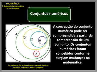 DICIONÁTICA
O dicionário da matemática
     by Prof. Materaldo


                                   Conjuntos numéricos

                                                              A concepção do conjunto
                                                                  numérico pode ser
                                                              compreendida a partir da
                                                                 compreensão de um
                                                               conjunto. Os conjuntos
                                                                   numéricos foram
                                                                concebidos conforme
                                                                surgiam mudanças na
                                                                     matemática.
       Os conjuntos são os dos números: naturais, inteiros,
             racionais, irracionais, reais e complexo
 