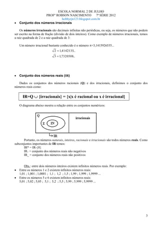 ESCOLA NORMAL 2 DE JULHO
                   PROFº ROBSON NASCIMENTO           7ª SÉRIE 2012
                             hobbyrjn123.blogspot.com.br
   Conjunto dos números irracionais

    Os números irracionais são decimais infinitas não periódicas, ou seja, os números que não podem
ser escrito na forma de fração (divisão de dois inteiros). Como exemplo de números irracionais, temos
a raiz quadrada de 2 e a raiz quadrada de 3:

   Um número irracional bastante conhecido é o número =3,1415926535...
                              2   1,4142135...
                              3   1,7320508...




   Conjunto dos números reais (IR)

   Dados os conjuntos dos números racionais (Q) e dos irracionais, definimos o conjunto dos
números reais como:


      IR=Q        {irracionais} = {x|x é racional ou x é irracional}
   O diagrama abaixo mostra a relação entre os conjuntos numéricos:




      Portanto, os números naturais, inteiros, racionais e irracionais são todos números reais. Como
subconjuntos importantes de IR temos:
      IR* = IR-{0}
      IR+ = conjunto dos números reais não negativos
      IR_ = conjunto dos números reais não positivos


      Obs.: entre dois números inteiros existem infinitos números reais. Por exemplo:
   Entre os números 1 e 2 existem infinitos números reais:
   1,01 ; 1,001 ; 1,0001 ; 1,1 ; 1,2 ; 1,5 ; 1,99 ; 1,999 ; 1,9999 ...
   Entre os números 5 e 6 existem infinitos números reais:
   5,01 ; 5,02 ; 5,05 ; 5,1 ; 5,2 ; 5,5 ; 5,99 ; 5,999 ; 5,9999 ...




                                                                                                   3
 