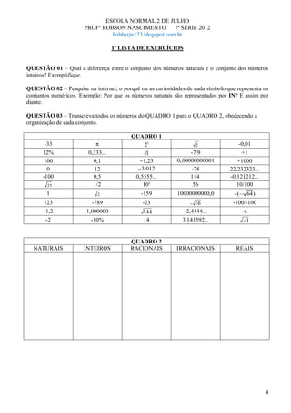 ESCOLA NORMAL 2 DE JULHO
                      PROFº ROBSON NASCIMENTO          7ª SÉRIE 2012
                               hobbyrjn123.blogspot.com.br

                                   1ª LISTA DE EXERCÍCIOS


QUESTÃO 01 – Qual a diferença entre o conjunto dos números naturais e o conjunto dos números
inteiros? Exemplifique.

QUESTÃO 02 – Pesquise na internet, o porquê ou as curiosidades de cada símbolo que representa os
conjuntos numéricos. Exemplo: Por que os números naturais são representados por IN? E assim por
diante.

QUESTÃO 03 – Transcreva todos os números do QUADRO 1 para o QUADRO 2, obedecendo a
organização de cada conjunto.

                                         QUADRO 1
       -33                 π                  21                   2                -0,01
      12%               0,333...               1                 -7/9                +1
       100                0,1              +1,23           0, 00000000001          +1000
        0                 12                3,012                -78            22,232323...
      -100                0,5             0,5555...              1/ 4           -0,121212...
        25                1/2                10¹                  56               10/100
        1                   2                -159          10000000000,0           (   64)
      123                -789                 -23                 16             -100/-100
      -1,2             1,000000               144             -2,4444...            -x
       -2                -10%                 14             3,141592...               1


                                         QUADRO 2
  NATURAIS            INTEIROS           RACIONAIS         IRRACIONAIS             REAIS




                                                                                               4
 