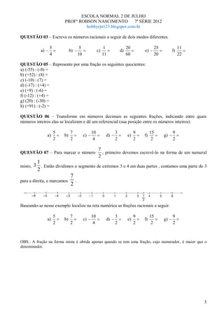 ESCOLA NORMAL 2 DE JULHO
                          PROFº ROBSON NASCIMENTO          7ª SÉRIE 2012
                                   hobbyrjn123.blogspot.com.br

QUESTÃO 03 – Escreva os números racionais a seguir de dois modos diferentes.

                  5                      5                  1              20             25             11
            a)                 b)                      c)             d)            e)              f)
                  4                     10                  11             60             20             22

QUESTÃO 05 – Represente por uma fração os seguintes quocientes:
a) (-55) : (-8) =
b) (+52) : (8) =
c) (-10) : (7) =
d) (-17) : (+4) =
e) (+9) : (-6) =
f) (-12) : (+4) =
g) (20) : (-30) =
h) (+91) : (-2) =

QUESTÃO 06 – Transforme em números decimais as seguintes frações, indicando entre quais
números inteiros elas se localizam e dê um referencial (sua posição entre os números inteiros).

                      5        7                  10              3             9        15         9
                 a)       b)                 c)              d)            e)       f)         g)
                      2        2                   4              2             2         2         2

                                                       7
QUESTÃO 07 – Para marcar o número                        , primeiro devemos escrevê-lo na forma de um numeral
                                                       2
           1
misto, 3     . Então dividimos o segmento de extremos 3 e 4 em duas partes , contamos uma parte do 3
           2
                               7
para a direita, e marcamos          .
                               2


Baseando-se nesse exemplo localize na reta numérica as frações racionais a seguir.

                      5        7                  10              3             9        15         9
                 a)       b)                 c)              d)            e)       f)         g)
                      2        2                   4              2             2         2         2



OBS.: A fração na forma mista é obtida apenas quando se tem uma fração, cujo numerador, é maior que o
denominador.




                                                                                                              5
 