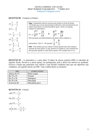 ESCOLA NORMAL 2 DE JULHO
                       PROFº ROBSON NASCIMENTO          7ª SÉRIE 2012
                                hobbyrjn123.blogspot.com.br


QUESTÃO 08 – Compare as frações:

    7         8         Nota: Comparando números racionais que estejam na forma de fração.
a)    .......
    5         3         - As frações que tiverem denominadores diferentes, basta transformá-las em
                        frações equivalentes com denominadores iguais. Assim, em seguida,
            2           compare os numeradores.
b) 3.......
            7                        3                          5
      1            1              7         21                 8          40
c)       .......        Ex.: a)       3
                                                       e            5
      4            3              5         15                 3          15
    8         8         Note que agora seus denominadores são iguais, basta comparar os
d ) .......
    3         9                                                 7       8
      6          7      numeradores. Veja 21 < 40, portanto               .
e)       .......                                                5       3
      4          5      OBS.: Vale lembrar que esse cálculo é válido quando temos dois números
     7             8    racionais de sinais iguais, ou seja, positivos ou negativos, caso contrário fica
f)       .......        fácil perceber quando os sinais forem opostos. Por exemplo itens e) e f).
    27             3



QUESTÃO 09 – A matemática e o peso ideal. O índice de massa corpórea (IMC) é calculado da
seguinte forma. Divide-se a massa (peso), em quilogramas, pela a altura (em metros) ao quadrado.
Escreva a fração que generaliza esse cálculo e suas devidas condições para que seu algoritmo seja
verdadeiro, em seguida calcule seu IMC. Veja a tabela abaixo as situações.

        IMC                CONCLUSÃO
Abaixo de 19           Muito magro
De 19 a 25             Normal
De 25 a 30             Sobrepeso
De 30 a 40             Obesidade
Acima de 40            Obesidade grave


QUESTÃO 10 – Calcule:
              1
a )0, 777...
              2
              1
b)1, 222...
              6
              1
c)0, 777...
              2
                1 2
d ) 0, 222...     :
                3 3




                                                                                                           6
 