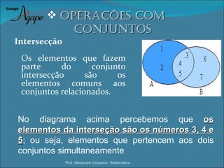  oPeraÇÕes coM
           coNJuNtos
Intersecção
 Os elementos que fazem
 parte     do       conjunto
 intersecção      são     os
 elementos comuns aos
 conjuntos relacionados.


No diagrama acima percebemos que os
elementos da interseção são os números 3, 4 e
5; ou seja, elementos que pertencem aos dois
conjuntos simultaneamente
              Prof. Alexandre Cirqueira - Matemática
 