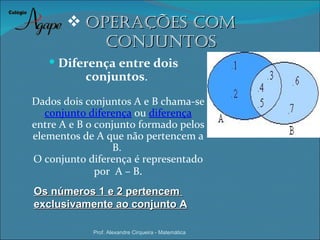  oPeraÇÕes coM
           coNJuNtos
    Diferença entre dois
           conjuntos.
Dados dois conjuntos A e B chama-se
   conjunto diferença ou diferença
entre A e B o conjunto formado pelos
elementos de A que não pertencem a
                 B.
O conjunto diferença é representado
              por A – B.
Os números 1 e 2 pertencem
exclusivamente ao conjunto A

            Prof. Alexandre Cirqueira - Matemática
 
