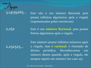 3,14159265...      Este não é um número Racional, pois
                   possui infinitos algarismos após a vírgula
                   (representados pelas reticências)

2,252              Este é um número Racional, pois possui
                   finitos algarismos após a vírgula.

                   Este número possui infinitos números após
2,252525...        a vírgula, mas é racional, é chamado de
                   dízima periódica. Reconhecemos um
                   número destes quando, após a vírgula, ele
                   sempre repetir um número (no caso 25).

              Prof. Alexandre Cirqueira - Matemática
 