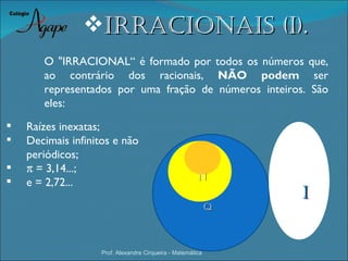 irracioNais (i).
       O "IRRACIONAL“ é formado por todos os números que,
       ao contrário dos racionais, NÃO podem ser
       representados por uma fração de números inteiros. São
       eles:
   Raízes inexatas;
   Decimais infinitos e não
    periódicos;
                                                         Z
   π = 3,14...;
                                                        N
   e = 2,72...
                                                                 i
                                                             Q



                    Prof. Alexandre Cirqueira - Matemática
 