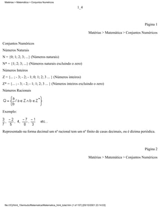 Matérias > Matemática > Conjuntos Numéricos

                                                                    1_4



                                                                                                                  Página 1

                                                                               Matérias > Matemática > Conjuntos Numéricos

Conjuntos Numéricos
Números Naturais
N = {0; 1; 2; 3; ...} (Números naturais)
N* = {1; 2; 3; ...} (Números naturais excluindo o zero)
Números Inteiros
Z = {... ; - 3; - 2; - 1; 0; 1; 2; 3 ... } (Números inteiros)
Z* = {... ; - 3; - 2; - 1; 1; 2; 3 ... } (Números inteiros excluindo o zero)
Números Racionais




Exemplo:




Representado na forma decimal um nº racional tem um nº finito de casas decimais, ou é dízima periódica.



                                                                                                                  Página 2

                                                                               Matérias > Matemática > Conjuntos Numéricos




 file:///C|/html_10emtudo/Matematica/Matematica_html_total.htm (1 of 157) [05/10/2001 23:14:03]
 