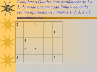 Complete o Quadro com os números de 1 a
5, de modo que em cada linha e em cada
coluna apareçam os números 1, 2, 3, 4 e 5
uma única vez.
2        1

                   1

    4

    5    2

5                  4
 