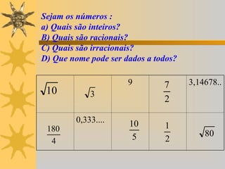 Sejam os números :
a) Quais são inteiros?
B) Quais são racionais?
C) Quais são irracionais?
D) Que nome pode ser dados a todos?

                      9        7      3,14678..
 10          3
                               2

         0,333....    10
 180                           1
                       5                  80
  4                            2
 