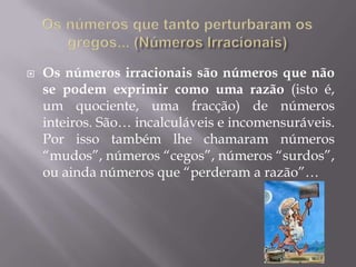    Os números irracionais são números que não
    se podem exprimir como uma razão (isto é,
    um quociente, uma fracção) de números
    inteiros. São… incalculáveis e incomensuráveis.
    Por isso também lhe chamaram números
    “mudos”, números “cegos”, números “surdos”,
    ou ainda números que “perderam a razão”…
 