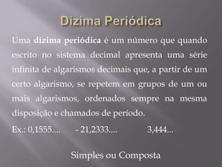 Uma dízima periódica é um número que quando
escrito no sistema decimal apresenta uma série
infinita de algarismos decimais que, a partir de um
certo algarismo, se repetem em grupos de um ou
mais algarismos, ordenados sempre na mesma
disposição e chamados de período.
Ex.: 0,1555....   - 21,2333....     3,444...

                  Simples ou Composta
 