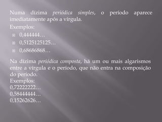 Numa dízima periódica simples,      o   período   aparece
imediatamente após a vírgula.
Exemplos:
  0,444444…

  0,5125125125…

  0,68686868…


Na dízima periódica composta, há um ou mais algarismos
entre a vírgula e o período, que não entra na composição
do período.
Exemplos:
0,72222222…
0,58444444…
0,15262626…
 