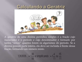 A geratriz de uma dízima periódica simples é a fração cujo
numerador é o período e cujo denominador é formado por
tantos “noves” quantos forem os algarismos do período. Se a
dízima possuir parte inteira, ela deve ser incluída à frente dessa
fração, formando um número misto.
 