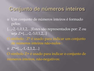 Um conjunto de números inteiros é formado
pelos:
{...,-2,-1,0,1,2,...}Estes são representados por: Z ou
seja Z={...,-2,-3,0,1,2,..}
O símbolo : Z* é usado para indicar um conjunto
de números inteiros não-nulos :
 Z*={...,-1,-2,1,2,...}
O símbolo Z+ é usado para indicar o conjunto de
números inteiros, não-negativos:


 