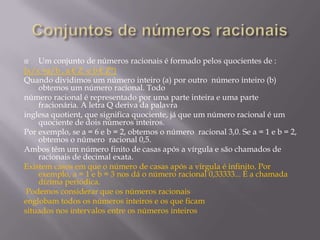 Um conjunto de números racionais é formado pelos quocientes de :
{x/x =a/b , a € Z e b € Z*}
Quando dividimos um número inteiro (a) por outro número inteiro (b)
obtemos um número racional. Todo
número racional é representado por uma parte inteira e uma parte
fracionária. A letra Q deriva da palavra
inglesa quotient, que significa quociente, já que um número racional é um
quociente de dois números inteiros.
Por exemplo, se a = 6 e b = 2, obtemos o número racional 3,0. Se a = 1 e b = 2,
obtemos o número racional 0,5.
Ambos têm um número finito de casas após a vírgula e são chamados de
racionais de decimal exata.
Existem casos em que o número de casas após a vírgula é infinito. Por
exemplo, a = 1 e b = 3 nos dá o número racional 0,33333... É a chamada
dízima periódica.
Podemos considerar que os números racionais
englobam todos os números inteiros e os que ficam
situados nos intervalos entre os números inteiros


 
