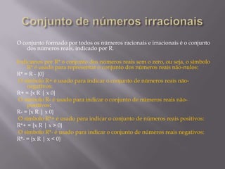 O conjunto formado por todos os números racionais e irracionais é o conjunto
dos números reais, indicado por R.
Indicamos por R* o conjunto dos números reais sem o zero, ou seja, o símbolo
R* é usado para representar o conjunto dos números reais não-nulos:
R* = R - {0}
O símbolo R+ é usado para indicar o conjunto de números reais nãonegativos:
R+ = {x R | x 0}
O símbolo R- é usado para indicar o conjunto de números reais nãopositivos:
R- = {x R | x 0}
O símbolo R*+ é usado para indicar o conjunto de números reais positivos:
R*+ = {x R | x > 0}
O símbolo R*- é usado para indicar o conjunto de números reais negativos:
R*- = {x R | x < 0}

 