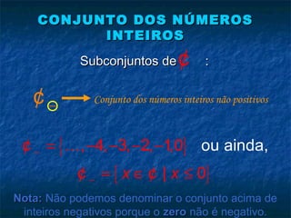 CONJUNTO DOS NÚMEROSCONJUNTO DOS NÚMEROS
INTEIROSINTEIROS
Subconjuntos de :Subconjuntos de :¢
{ }
{ }
o, 4, 3, 2, 1,0 u ainda
| 0
,
x x
−
−
= − − − −
= ∈ ≤
K¢
¢ ¢
−¢ Conjunto dos números inteiros não positivos
Nota:Nota: Não podemos denominar o conjunto acima de
inteiros negativos porque o zerozero não é negativo.
 