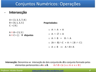 Conjuntos Numéricos: Operações
Professor: Alcides Duarte www.professorcidao.wordpress.com √
- Intersecção
Intersecção: Denomina-se interseção de dois conjunto A e B o conjunto formado pelos
elementos pertencentes a A e a B. A  B = {x | x  A e x  B }
A = { 2, 3, 5, 7, 8 }
B = { 0, 1, 3, 5 }
C = { 9 }
A  B = { 3, 5 }
A  C = { }  disjuntos
Propriedades:
o A  A = A
o A   = A
o A  B = B  A
o (A  B)  C = A  ( B  C )
o A  B  A  B = A
 