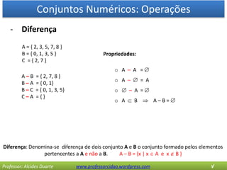 Conjuntos Numéricos: Operações
Professor: Alcides Duarte www.professorcidao.wordpress.com √
- Diferença
Diferença: Denomina-se diferença de dois conjunto A e B o conjunto formado pelos elementos
pertencentes a A e não a B. A – B = {x | x  A e x  B }
A = { 2, 3, 5, 7, 8 }
B = { 0, 1, 3, 5 }
C = { 2, 7 }
A – B = { 2, 7, 8 }
B – A = { 0, 1}
B – C = { 0, 1, 3, 5}
C – A = { }
Propriedades:
o A – A = 
o A –  = A
o  – A = 
o A  B  A – B = 
 