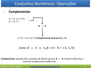 Conjuntos Numéricos: Operações
Professor: Alcides Duarte www.professorcidao.wordpress.com √
- Complementar
Complementar: Quando dois conjuntos A e B são tais que B  A. Damos à diferença o
nome de complementar de B em A.
A = { 2, 3, 5, 7, 8 }
B = { 2, 7 }
A – B = { 3, 5, 8 }  Complementar de B em A (CA B)
B  A
Como B  A  CA B = A – B = { 3, 5, 8 }
 