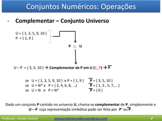 Conjuntos Numéricos: Operações
Professor: Alcides Duarte www.professorcidao.wordpress.com √
- Complementar – Conjunto Universo
Dado um conjunto P contido no universo U, chama-se complementar de P, simplesmente o
U – P cuja representação simbólica pode ser feita por P’ ou P .
U = { 1, 3, 5, 9, 10 }
P = { 1, 9 }
U – P = { 3, 5, 10 }  Complementar de P em U (Cu P)  P
P  U
se U = { 1, 3, 5, 9, 10 } e P = { 1, 9 } P = { 3, 5, 10 }
se U = N* e P = { 2, 4, 6, 8, ...} P = { 1, 3 , 5, 7,... }
se U = N e P = N* P = { 0 }
 